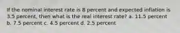 If the nominal interest rate is 8 percent and expected inflation is 3.5 percent, then what is the real interest rate? a. 11.5 percent b. 7.5 percent c. 4.5 percent d. 2.5 percent