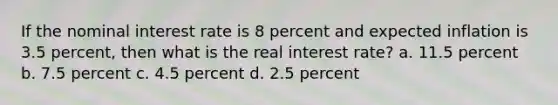 If the nominal interest rate is 8 percent and expected inflation is 3.5 percent, then what is the real interest rate? a. 11.5 percent b. 7.5 percent c. 4.5 percent d. 2.5 percent