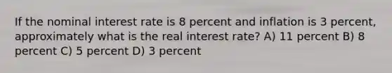 If the nominal interest rate is 8 percent and inflation is 3 percent, approximately what is the real interest rate? A) 11 percent B) 8 percent C) 5 percent D) 3 percent