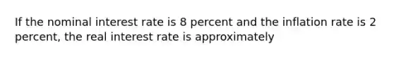 If the nominal interest rate is 8 percent and the inflation rate is 2 percent, the real interest rate is approximately