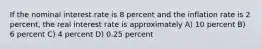 If the nominal interest rate is 8 percent and the inflation rate is 2 percent, the real interest rate is approximately A) 10 percent B) 6 percent C) 4 percent D) 0.25 percent