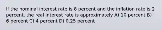 If the nominal interest rate is 8 percent and the inflation rate is 2 percent, the real interest rate is approximately A) 10 percent B) 6 percent C) 4 percent D) 0.25 percent