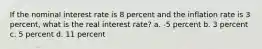 If the nominal interest rate is 8 percent and the inflation rate is 3 percent, what is the real interest rate? a. -5 percent b. 3 percent c. 5 percent d. 11 percent