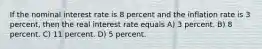 If the nominal interest rate is 8 percent and the inflation rate is 3 percent, then the real interest rate equals A) 3 percent. B) 8 percent. C) 11 percent. D) 5 percent.