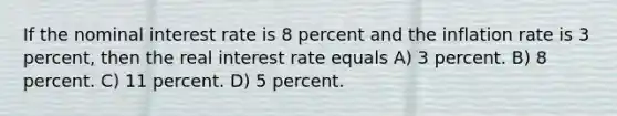 If the nominal interest rate is 8 percent and the inflation rate is 3 percent, then the real interest rate equals A) 3 percent. B) 8 percent. C) 11 percent. D) 5 percent.