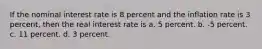 If the nominal interest rate is 8 percent and the inflation rate is 3 percent, then the real interest rate is a. 5 percent. b. -5 percent. c. 11 percent. d. 3 percent.