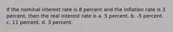 If the nominal interest rate is 8 percent and the inflation rate is 3 percent, then the real interest rate is a. 5 percent. b. -5 percent. c. 11 percent. d. 3 percent.