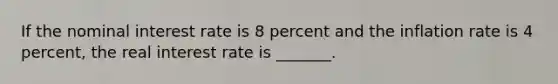 If the nominal interest rate is 8 percent and the inflation rate is 4 percent, the real interest rate is _______.