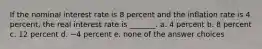 If the nominal interest rate is 8 percent and the inflation rate is 4 percent, the real interest rate is _______. a. 4 percent b. 8 percent c. 12 percent d. −4 percent e. none of the answer choices