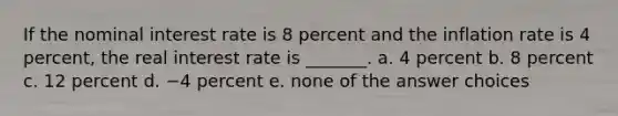 If the nominal interest rate is 8 percent and the inflation rate is 4 percent, the real interest rate is _______. a. 4 percent b. 8 percent c. 12 percent d. −4 percent e. none of the answer choices