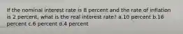 If the nominal interest rate is 8 percent and the rate of inflation is 2 percent, what is the real interest rate? a.10 percent b.16 percent c.6 percent d.4 percent