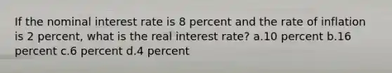 If the nominal interest rate is 8 percent and the rate of inflation is 2 percent, what is the real interest rate? a.10 percent b.16 percent c.6 percent d.4 percent