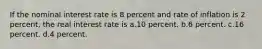 If the nominal interest rate is 8 percent and rate of inflation is 2 percent, the real interest rate is a.10 percent. b.6 percent. c.16 percent. d.4 percent.