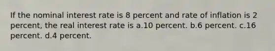 If the nominal interest rate is 8 percent and rate of inflation is 2 percent, the real interest rate is a.10 percent. b.6 percent. c.16 percent. d.4 percent.