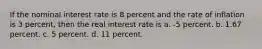 If the nominal interest rate is 8 percent and the rate of inflation is 3 percent, then the real interest rate is a. -5 percent. b. 1.67 percent. c. 5 percent. d. 11 percent.