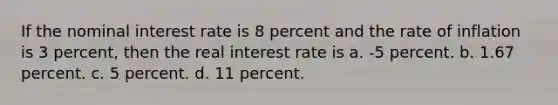 If the nominal interest rate is 8 percent and the rate of inflation is 3 percent, then the real interest rate is a. -5 percent. b. 1.67 percent. c. 5 percent. d. 11 percent.