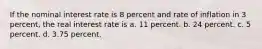 If the nominal interest rate is 8 percent and rate of inflation in 3 percent, the real interest rate is a. 11 percent. b. 24 percent. c. 5 percent. d. 3.75 percent.