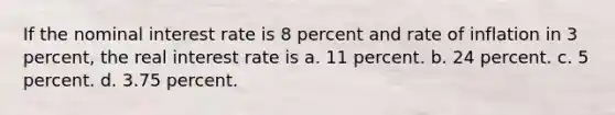 If the nominal interest rate is 8 percent and rate of inflation in 3 percent, the real interest rate is a. 11 percent. b. 24 percent. c. 5 percent. d. 3.75 percent.