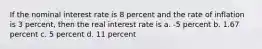 If the nominal interest rate is 8 percent and the rate of inflation is 3 percent, then the real interest rate is a. -5 percent b. 1.67 percent c. 5 percent d. 11 percent