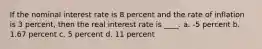 If the nominal interest rate is 8 percent and the rate of inflation is 3 percent, then the real interest rate is ____. a. -5 percent b. 1.67 percent c. 5 percent d. 11 percent