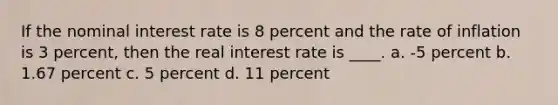 If the nominal interest rate is 8 percent and the rate of inflation is 3 percent, then the real interest rate is ____. a. -5 percent b. 1.67 percent c. 5 percent d. 11 percent