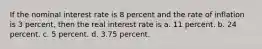 If the nominal interest rate is 8 percent and the rate of inflation is 3 percent, then the real interest rate is a. 11 percent. b. 24 percent. c. 5 percent. d. 3.75 percent.