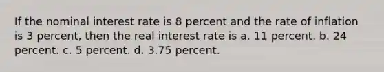 If the nominal interest rate is 8 percent and the rate of inflation is 3 percent, then the real interest rate is a. 11 percent. b. 24 percent. c. 5 percent. d. 3.75 percent.