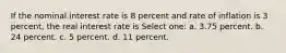 If the nominal interest rate is 8 percent and rate of inflation is 3 percent, the real interest rate is Select one: a. 3.75 percent. b. 24 percent. c. 5 percent. d. 11 percent.