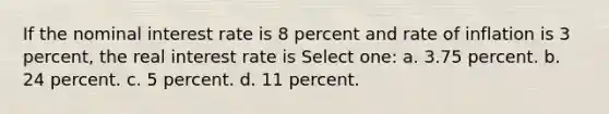 If the nominal interest rate is 8 percent and rate of inflation is 3 percent, the real interest rate is Select one: a. 3.75 percent. b. 24 percent. c. 5 percent. d. 11 percent.