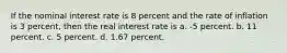 If the nominal interest rate is 8 percent and the rate of inflation is 3 percent, then the real interest rate is a. -5 percent. b. 11 percent. c. 5 percent. d. 1.67 percent.