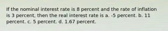 If the nominal interest rate is 8 percent and the rate of inflation is 3 percent, then the real interest rate is a. -5 percent. b. 11 percent. c. 5 percent. d. 1.67 percent.