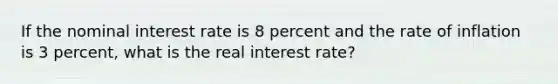 If the nominal interest rate is 8 percent and the rate of inflation is 3 percent, what is the real interest rate?