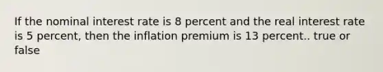 If the nominal interest rate is 8 percent and the real interest rate is 5 percent, then the inflation premium is 13 percent.. true or false