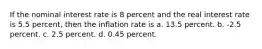 If the nominal interest rate is 8 percent and the real interest rate is 5.5 percent, then the inflation rate is a. 13.5 percent. b. -2.5 percent. c. 2.5 percent. d. 0.45 percent.