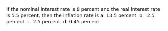 If the nominal interest rate is 8 percent and the real interest rate is 5.5 percent, then the inflation rate is a. 13.5 percent. b. -2.5 percent. c. 2.5 percent. d. 0.45 percent.