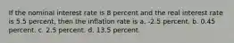 If the nominal interest rate is 8 percent and the real interest rate is 5.5 percent, then the inflation rate is a. -2.5 percent. b. 0.45 percent. c. 2.5 percent. d. 13.5 percent.