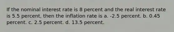 If the nominal interest rate is 8 percent and the real interest rate is 5.5 percent, then the inflation rate is a. -2.5 percent. b. 0.45 percent. c. 2.5 percent. d. 13.5 percent.