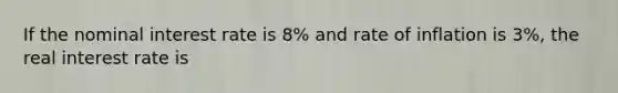 If the nominal interest rate is 8% and rate of inflation is 3%, the real interest rate is