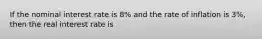 If the nominal interest rate is 8% and the rate of inflation is 3%, then the real interest rate is