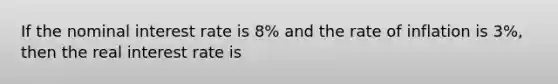 If the nominal interest rate is 8% and the rate of inflation is 3%, then the real interest rate is