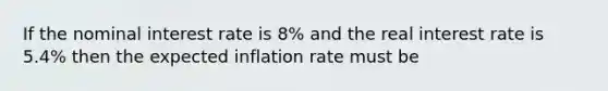 If the nominal interest rate is 8% and the real interest rate is 5.4% then the expected inflation rate must be