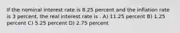 If the nominal interest rate is 8.25 percent and the inflation rate is 3 percent, the real interest rate is . A) 11.25 percent B) 1.25 percent C) 5.25 percent D) 2.75 percent