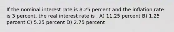 If the nominal interest rate is 8.25 percent and the inflation rate is 3 percent, the real interest rate is . A) 11.25 percent B) 1.25 percent C) 5.25 percent D) 2.75 percent