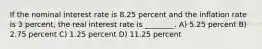 If the nominal interest rate is 8.25 percent and the inflation rate is 3 percent, the real interest rate is ________. A) 5.25 percent B) 2.75 percent C) 1.25 percent D) 11.25 percent