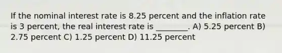 If the nominal interest rate is 8.25 percent and the inflation rate is 3 percent, the real interest rate is ________. A) 5.25 percent B) 2.75 percent C) 1.25 percent D) 11.25 percent