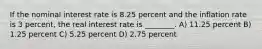 If the nominal interest rate is 8.25 percent and the inflation rate is 3 percent, the real interest rate is ________. A) 11.25 percent B) 1.25 percent C) 5.25 percent D) 2.75 percent