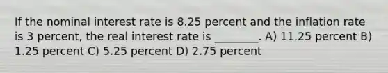 If the nominal interest rate is 8.25 percent and the inflation rate is 3 percent, the real interest rate is ________. A) 11.25 percent B) 1.25 percent C) 5.25 percent D) 2.75 percent