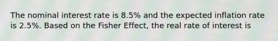 The nominal interest rate is 8.5% and the expected inflation rate is 2.5%. Based on the Fisher Effect, the real rate of interest is