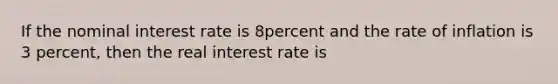 If the nominal interest rate is 8percent and the rate of inflation is 3 percent, then the real interest rate is