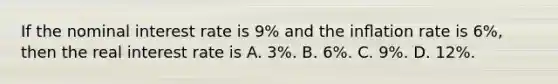 If the nominal interest rate is 9% and the inﬂation rate is 6%, then the real interest rate is A. 3%. B. 6%. C. 9%. D. 12%.